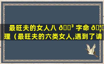 最旺夫的女人八 🐳 字命 🦋 理（最旺夫的六类女人,遇到了请别放手）